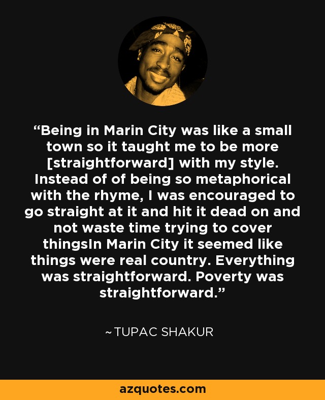 Being in Marin City was like a small town so it taught me to be more [straightforward] with my style. Instead of of being so metaphorical with the rhyme, I was encouraged to go straight at it and hit it dead on and not waste time trying to cover thingsIn Marin City it seemed like things were real country. Everything was straightforward. Poverty was straightforward. - Tupac Shakur