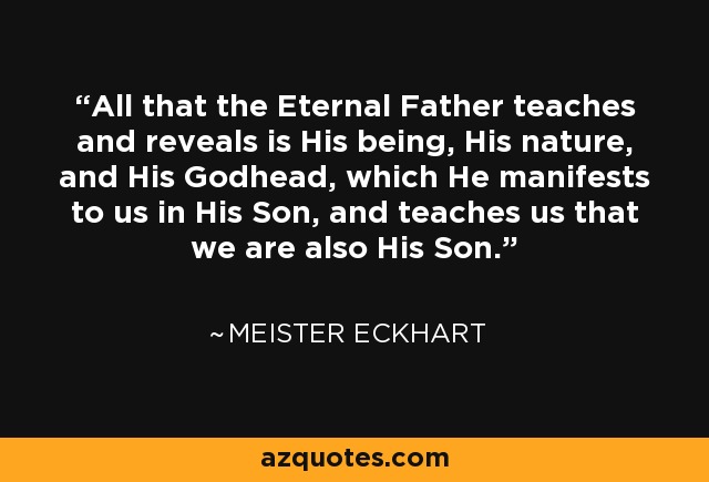 All that the Eternal Father teaches and reveals is His being, His nature, and His Godhead, which He manifests to us in His Son, and teaches us that we are also His Son. - Meister Eckhart