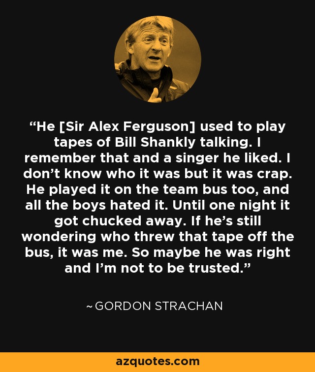 He [Sir Alex Ferguson] used to play tapes of Bill Shankly talking. I remember that and a singer he liked. I don't know who it was but it was crap. He played it on the team bus too, and all the boys hated it. Until one night it got chucked away. If he's still wondering who threw that tape off the bus, it was me. So maybe he was right and I'm not to be trusted. - Gordon Strachan