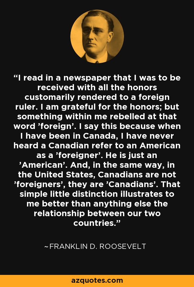I read in a newspaper that I was to be received with all the honors customarily rendered to a foreign ruler. I am grateful for the honors; but something within me rebelled at that word 'foreign'. I say this because when I have been in Canada, I have never heard a Canadian refer to an American as a 'foreigner'. He is just an 'American'. And, in the same way, in the United States, Canadians are not 'foreigners', they are 'Canadians'. That simple little distinction illustrates to me better than anything else the relationship between our two countries. - Franklin D. Roosevelt
