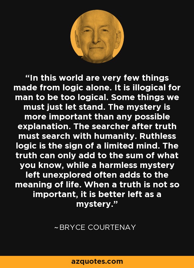 In this world are very few things made from logic alone. It is illogical for man to be too logical. Some things we must just let stand. The mystery is more important than any possible explanation. The searcher after truth must search with humanity. Ruthless logic is the sign of a limited mind. The truth can only add to the sum of what you know, while a harmless mystery left unexplored often adds to the meaning of life. When a truth is not so important, it is better left as a mystery. - Bryce Courtenay