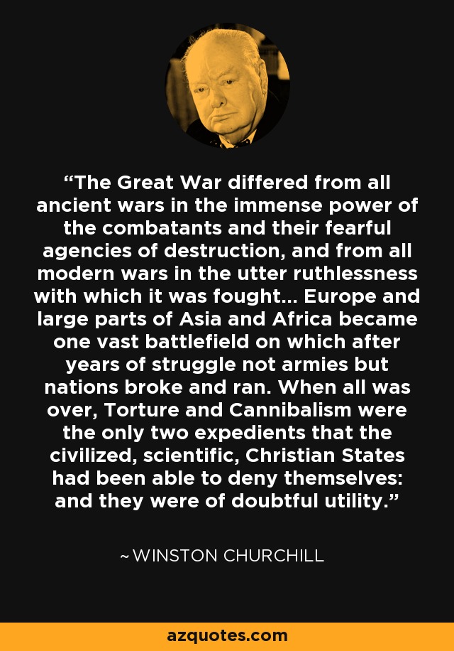 The Great War differed from all ancient wars in the immense power of the combatants and their fearful agencies of destruction, and from all modern wars in the utter ruthlessness with which it was fought... Europe and large parts of Asia and Africa became one vast battlefield on which after years of struggle not armies but nations broke and ran. When all was over, Torture and Cannibalism were the only two expedients that the civilized, scientific, Christian States had been able to deny themselves: and they were of doubtful utility. - Winston Churchill