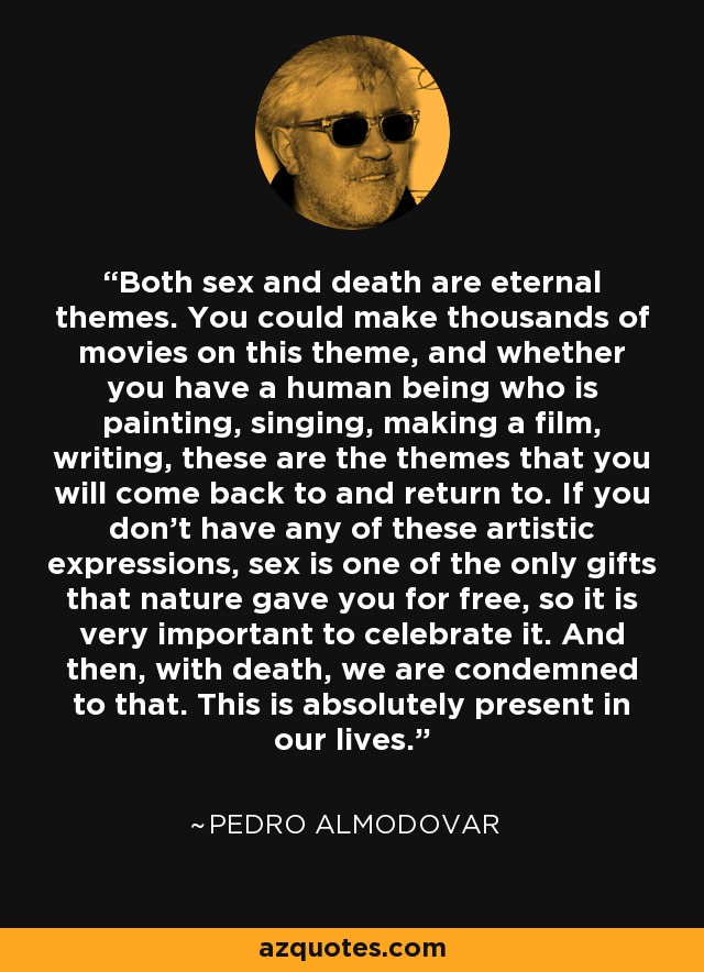Both sex and death are eternal themes. You could make thousands of movies on this theme, and whether you have a human being who is painting, singing, making a film, writing, these are the themes that you will come back to and return to. If you don't have any of these artistic expressions, sex is one of the only gifts that nature gave you for free, so it is very important to celebrate it. And then, with death, we are condemned to that. This is absolutely present in our lives. - Pedro Almodovar