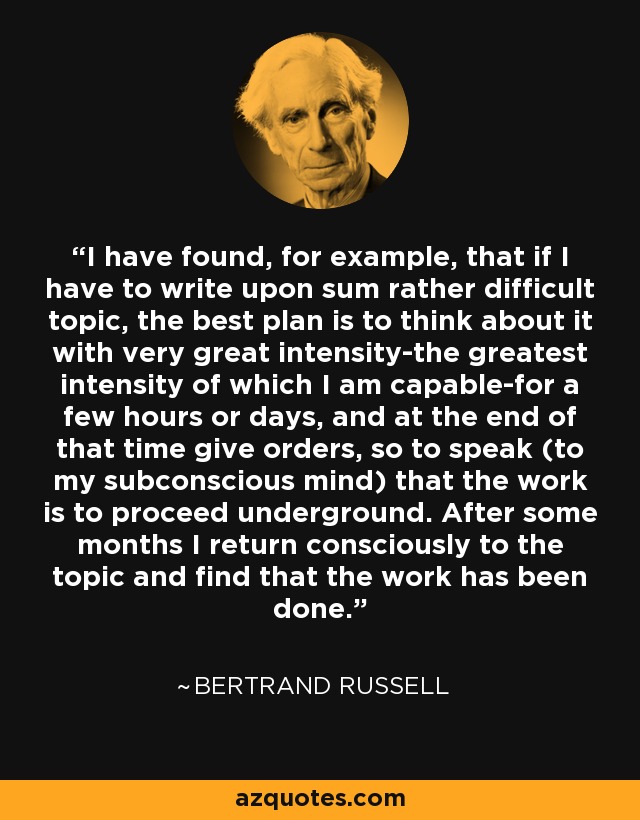 I have found, for example, that if I have to write upon sum rather difficult topic, the best plan is to think about it with very great intensity-the greatest intensity of which I am capable-for a few hours or days, and at the end of that time give orders, so to speak (to my subconscious mind) that the work is to proceed underground. After some months I return consciously to the topic and find that the work has been done. - Bertrand Russell