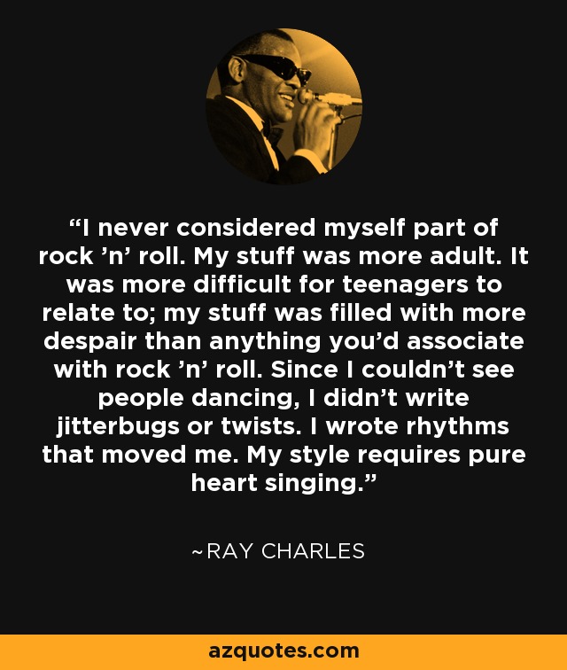 I never considered myself part of rock 'n' roll. My stuff was more adult. It was more difficult for teenagers to relate to; my stuff was filled with more despair than anything you'd associate with rock 'n' roll. Since I couldn't see people dancing, I didn't write jitterbugs or twists. I wrote rhythms that moved me. My style requires pure heart singing. - Ray Charles