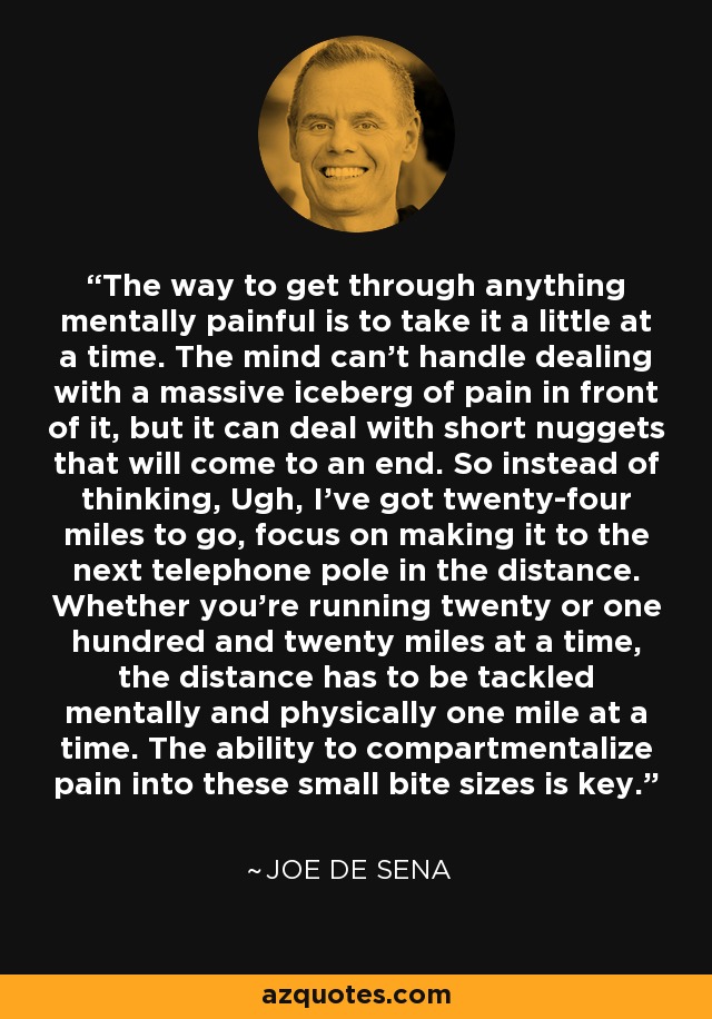 The way to get through anything mentally painful is to take it a little at a time. The mind can't handle dealing with a massive iceberg of pain in front of it, but it can deal with short nuggets that will come to an end. So instead of thinking, Ugh, I've got twenty-four miles to go, focus on making it to the next telephone pole in the distance. Whether you're running twenty or one hundred and twenty miles at a time, the distance has to be tackled mentally and physically one mile at a time. The ability to compartmentalize pain into these small bite sizes is key. - Joe De Sena