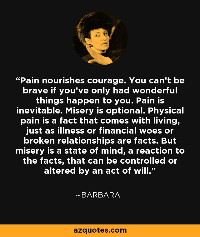 Pain nourishes courage. You can't be brave if you've only had wonderful things happen to you. Pain is inevitable. Misery is optional. Physical pain is a fact that comes with living, just as illness or financial woes or broken relationships are facts. But misery is a state of mind, a reaction to the facts, that can be controlled or altered by an act of will. - Barbara