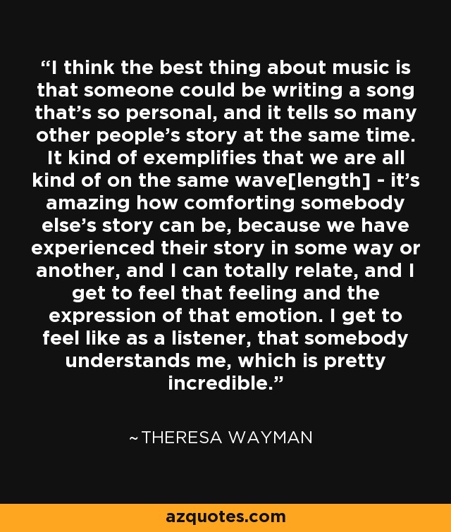 I think the best thing about music is that someone could be writing a song that's so personal, and it tells so many other people's story at the same time. It kind of exemplifies that we are all kind of on the same wave[length] - it's amazing how comforting somebody else's story can be, because we have experienced their story in some way or another, and I can totally relate, and I get to feel that feeling and the expression of that emotion. I get to feel like as a listener, that somebody understands me, which is pretty incredible. - Theresa Wayman