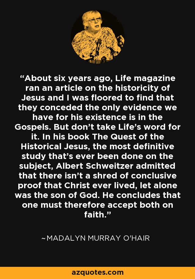 About six years ago, Life magazine ran an article on the historicity of Jesus and I was floored to find that they conceded the only evidence we have for his existence is in the Gospels. But don't take Life's word for it. In his book The Quest of the Historical Jesus, the most definitive study that's ever been done on the subject, Albert Schweitzer admitted that there isn't a shred of conclusive proof that Christ ever lived, let alone was the son of God. He concludes that one must therefore accept both on faith. - Madalyn Murray O'Hair