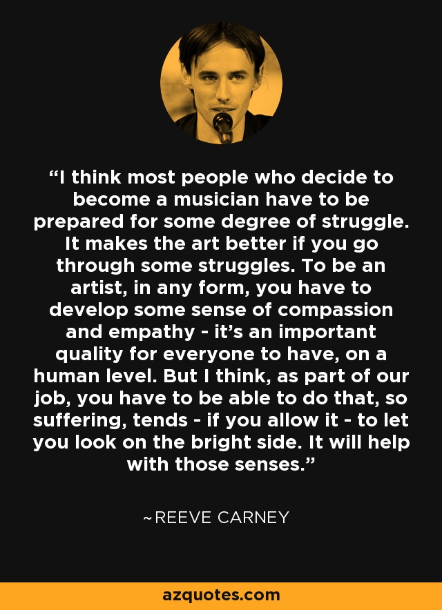 I think most people who decide to become a musician have to be prepared for some degree of struggle. It makes the art better if you go through some struggles. To be an artist, in any form, you have to develop some sense of compassion and empathy - it's an important quality for everyone to have, on a human level. But I think, as part of our job, you have to be able to do that, so suffering, tends - if you allow it - to let you look on the bright side. It will help with those senses. - Reeve Carney