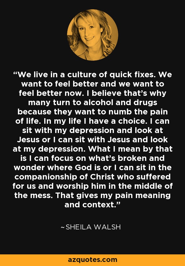 We live in a culture of quick fixes. We want to feel better and we want to feel better now. I believe that's why many turn to alcohol and drugs because they want to numb the pain of life. In my life I have a choice. I can sit with my depression and look at Jesus or I can sit with Jesus and look at my depression. What I mean by that is I can focus on what's broken and wonder where God is or I can sit in the companionship of Christ who suffered for us and worship him in the middle of the mess. That gives my pain meaning and context. - Sheila Walsh