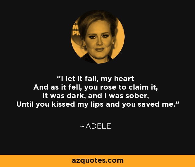 I let it fall, my heart And as it fell, you rose to claim it, It was dark, and I was sober, Until you kissed my lips and you saved me. - Adele