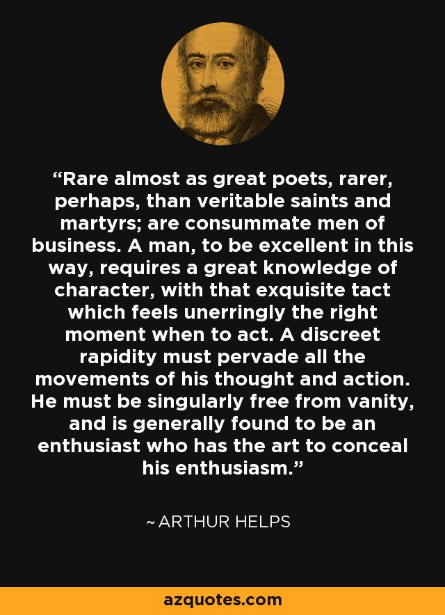 Rare almost as great poets, rarer, perhaps, than veritable saints and martyrs; are consummate men of business. A man, to be excellent in this way, requires a great knowledge of character, with that exquisite tact which feels unerringly the right moment when to act. A discreet rapidity must pervade all the movements of his thought and action. He must be singularly free from vanity, and is generally found to be an enthusiast who has the art to conceal his enthusiasm. - Arthur Helps