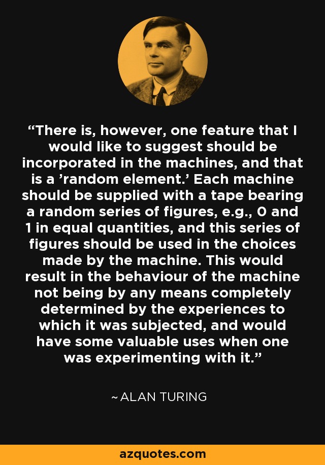 There is, however, one feature that I would like to suggest should be incorporated in the machines, and that is a 'random element.' Each machine should be supplied with a tape bearing a random series of figures, e.g., 0 and 1 in equal quantities, and this series of figures should be used in the choices made by the machine. This would result in the behaviour of the machine not being by any means completely determined by the experiences to which it was subjected, and would have some valuable uses when one was experimenting with it. - Alan Turing