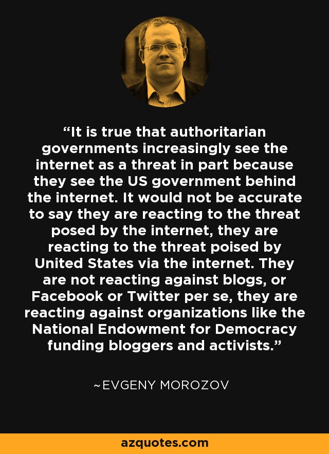 It is true that authoritarian governments increasingly see the internet as a threat in part because they see the US government behind the internet. It would not be accurate to say they are reacting to the threat posed by the internet, they are reacting to the threat poised by United States via the internet. They are not reacting against blogs, or Facebook or Twitter per se, they are reacting against organizations like the National Endowment for Democracy funding bloggers and activists. - Evgeny Morozov