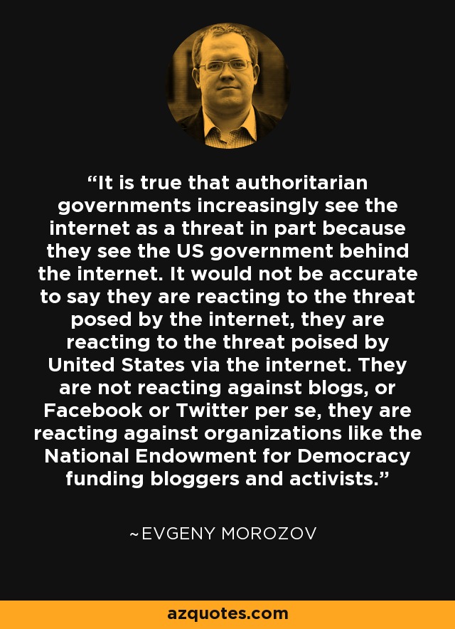 It is true that authoritarian governments increasingly see the internet as a threat in part because they see the US government behind the internet. It would not be accurate to say they are reacting to the threat posed by the internet, they are reacting to the threat poised by United States via the internet. They are not reacting against blogs, or Facebook or Twitter per se, they are reacting against organizations like the National Endowment for Democracy funding bloggers and activists. - Evgeny Morozov