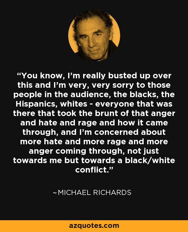 You know, I'm really busted up over this and I'm very, very sorry to those people in the audience, the blacks, the Hispanics, whites - everyone that was there that took the brunt of that anger and hate and rage and how it came through, and I'm concerned about more hate and more rage and more anger coming through, not just towards me but towards a black/white conflict. - Michael Richards