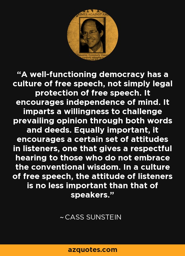 A well-functioning democracy has a culture of free speech, not simply legal protection of free speech. It encourages independence of mind. It imparts a willingness to challenge prevailing opinion through both words and deeds. Equally important, it encourages a certain set of attitudes in listeners, one that gives a respectful hearing to those who do not embrace the conventional wisdom. In a culture of free speech, the attitude of listeners is no less important than that of speakers. - Cass Sunstein