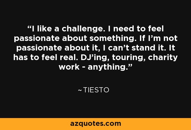 I like a challenge. I need to feel passionate about something. If I'm not passionate about it, I can't stand it. It has to feel real. DJ'ing, touring, charity work - anything. - Tiesto