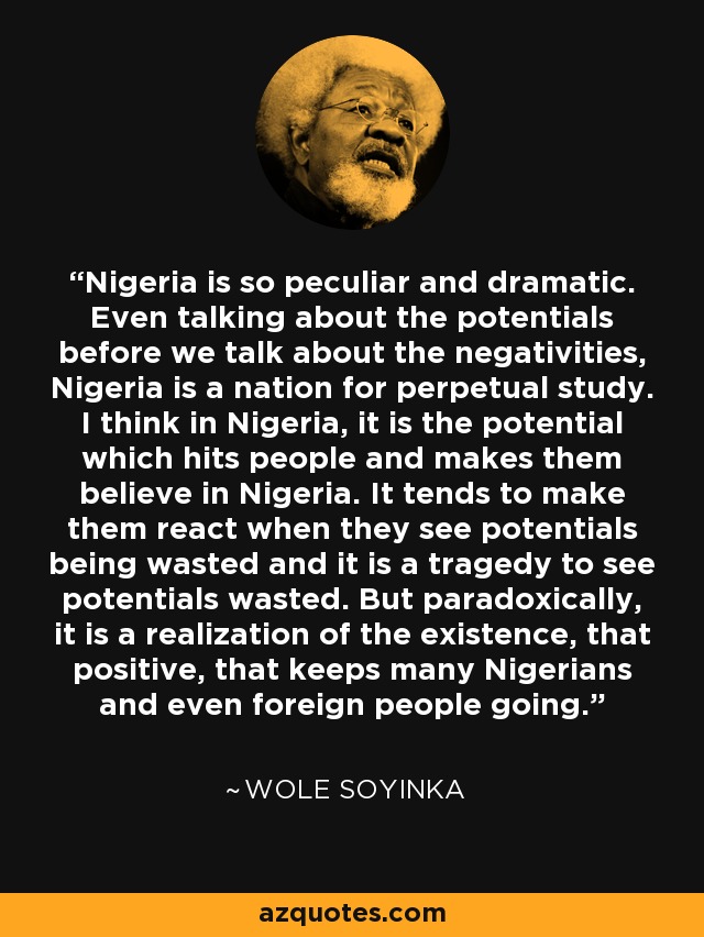 Nigeria is so peculiar and dramatic. Even talking about the potentials before we talk about the negativities, Nigeria is a nation for perpetual study. I think in Nigeria, it is the potential which hits people and makes them believe in Nigeria. It tends to make them react when they see potentials being wasted and it is a tragedy to see potentials wasted. But paradoxically, it is a realization of the existence, that positive, that keeps many Nigerians and even foreign people going. - Wole Soyinka