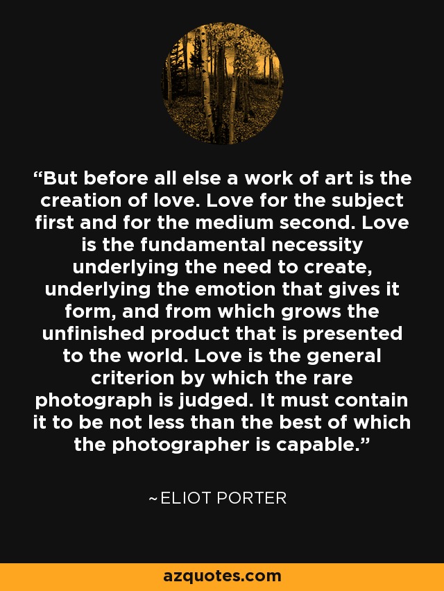But before all else a work of art is the creation of love. Love for the subject first and for the medium second. Love is the fundamental necessity underlying the need to create, underlying the emotion that gives it form, and from which grows the unfinished product that is presented to the world. Love is the general criterion by which the rare photograph is judged. It must contain it to be not less than the best of which the photographer is capable. - Eliot Porter