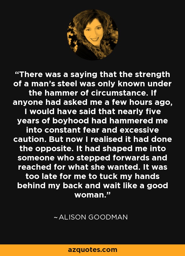 There was a saying that the strength of a man’s steel was only known under the hammer of circumstance. If anyone had asked me a few hours ago, I would have said that nearly five years of boyhood had hammered me into constant fear and excessive caution. But now I realised it had done the opposite. It had shaped me into someone who stepped forwards and reached for what she wanted. It was too late for me to tuck my hands behind my back and wait like a good woman. - Alison Goodman