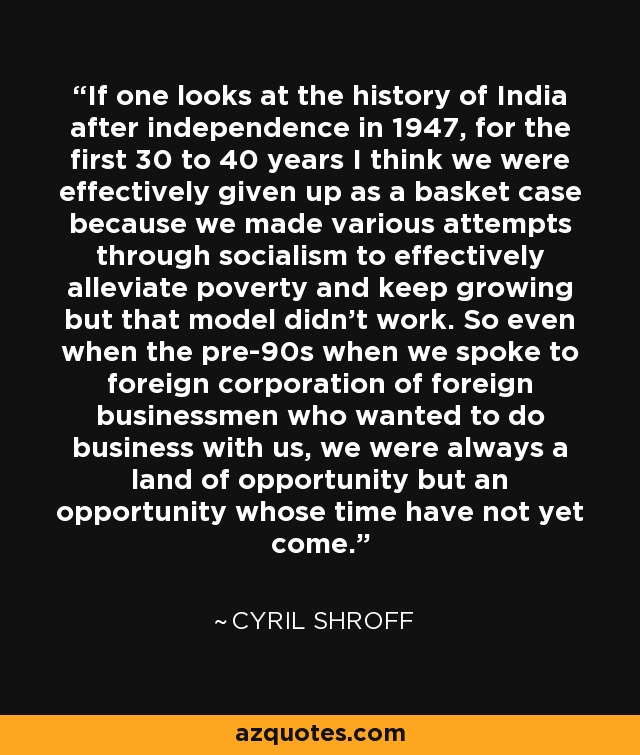 If one looks at the history of India after independence in 1947, for the first 30 to 40 years I think we were effectively given up as a basket case because we made various attempts through socialism to effectively alleviate poverty and keep growing but that model didn't work. So even when the pre-90s when we spoke to foreign corporation of foreign businessmen who wanted to do business with us, we were always a land of opportunity but an opportunity whose time have not yet come. - Cyril Shroff