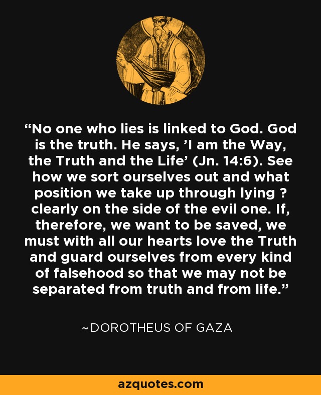 No one who lies is linked to God. God is the truth. He says, 'I am the Way, the Truth and the Life' (Jn. 14:6). See how we sort ourselves out and what position we take up through lying ? clearly on the side of the evil one. If, therefore, we want to be saved, we must with all our hearts love the Truth and guard ourselves from every kind of falsehood so that we may not be separated from truth and from life. - Dorotheus of Gaza