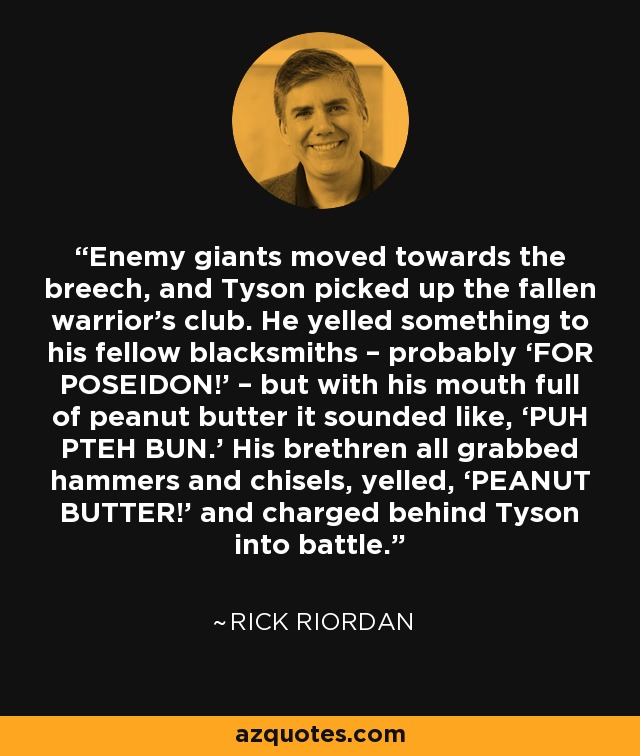 Enemy giants moved towards the breech, and Tyson picked up the fallen warrior’s club. He yelled something to his fellow blacksmiths – probably ‘FOR POSEIDON!’ – but with his mouth full of peanut butter it sounded like, ‘PUH PTEH BUN.’ His brethren all grabbed hammers and chisels, yelled, ‘PEANUT BUTTER!’ and charged behind Tyson into battle. - Rick Riordan