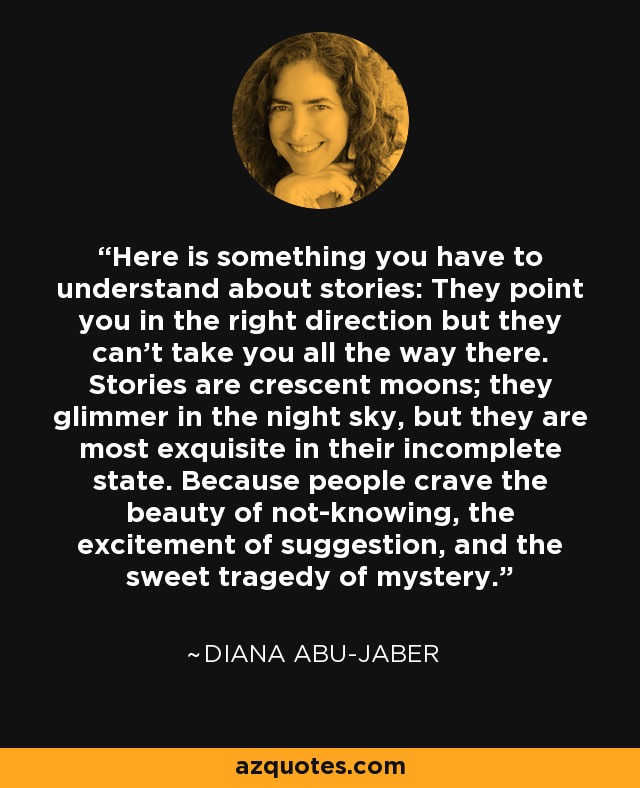 Here is something you have to understand about stories: They point you in the right direction but they can't take you all the way there. Stories are crescent moons; they glimmer in the night sky, but they are most exquisite in their incomplete state. Because people crave the beauty of not-knowing, the excitement of suggestion, and the sweet tragedy of mystery. - Diana Abu-Jaber