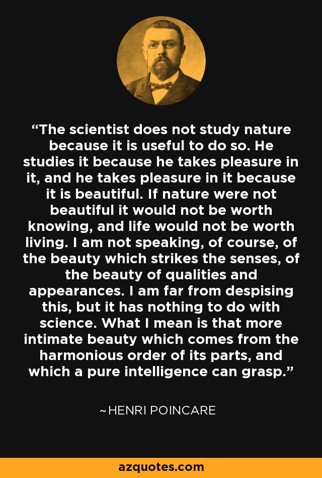 The scientist does not study nature because it is useful to do so. He studies it because he takes pleasure in it, and he takes pleasure in it because it is beautiful. If nature were not beautiful it would not be worth knowing, and life would not be worth living. I am not speaking, of course, of the beauty which strikes the senses, of the beauty of qualities and appearances. I am far from despising this, but it has nothing to do with science. What I mean is that more intimate beauty which comes from the harmonious order of its parts, and which a pure intelligence can grasp. - Henri Poincare