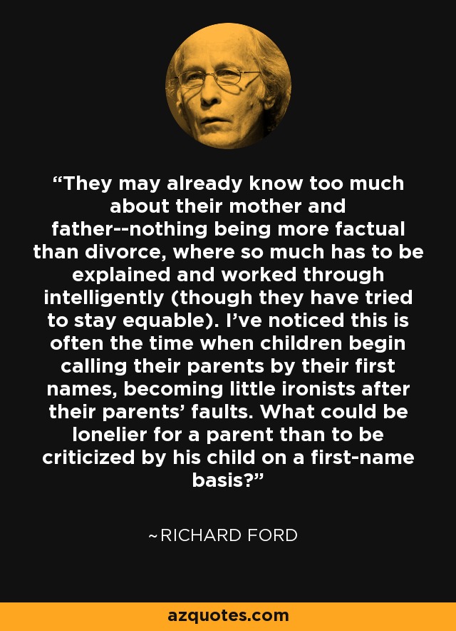 They may already know too much about their mother and father--nothing being more factual than divorce, where so much has to be explained and worked through intelligently (though they have tried to stay equable). I've noticed this is often the time when children begin calling their parents by their first names, becoming little ironists after their parents' faults. What could be lonelier for a parent than to be criticized by his child on a first-name basis? - Richard Ford