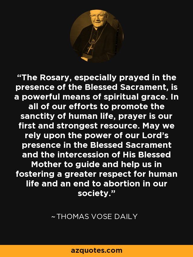 The Rosary, especially prayed in the presence of the Blessed Sacrament, is a powerful means of spiritual grace. In all of our efforts to promote the sanctity of human life, prayer is our first and strongest resource. May we rely upon the power of our Lord's presence in the Blessed Sacrament and the intercession of His Blessed Mother to guide and help us in fostering a greater respect for human life and an end to abortion in our society. - Thomas Vose Daily