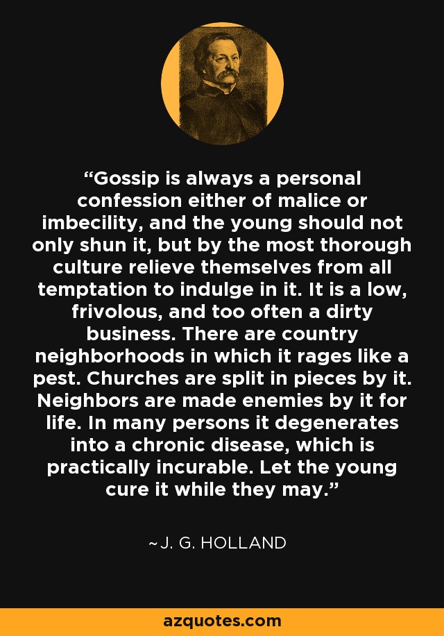 Gossip is always a personal confession either of malice or imbecility, and the young should not only shun it, but by the most thorough culture relieve themselves from all temptation to indulge in it. It is a low, frivolous, and too often a dirty business. There are country neighborhoods in which it rages like a pest. Churches are split in pieces by it. Neighbors are made enemies by it for life. In many persons it degenerates into a chronic disease, which is practically incurable. Let the young cure it while they may. - J. G. Holland