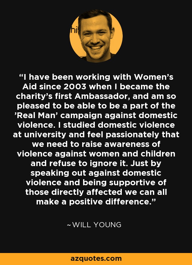 I have been working with Women's Aid since 2003 when I became the charity's first Ambassador, and am so pleased to be able to be a part of the 'Real Man' campaign against domestic violence. I studied domestic violence at university and feel passionately that we need to raise awareness of violence against women and children and refuse to ignore it. Just by speaking out against domestic violence and being supportive of those directly affected we can all make a positive difference. - Will Young