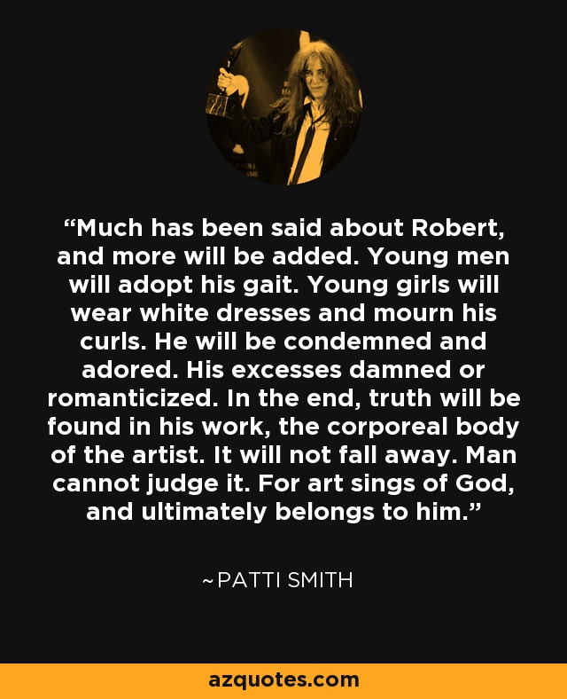 Much has been said about Robert, and more will be added. Young men will adopt his gait. Young girls will wear white dresses and mourn his curls. He will be condemned and adored. His excesses damned or romanticized. In the end, truth will be found in his work, the corporeal body of the artist. It will not fall away. Man cannot judge it. For art sings of God, and ultimately belongs to him. - Patti Smith