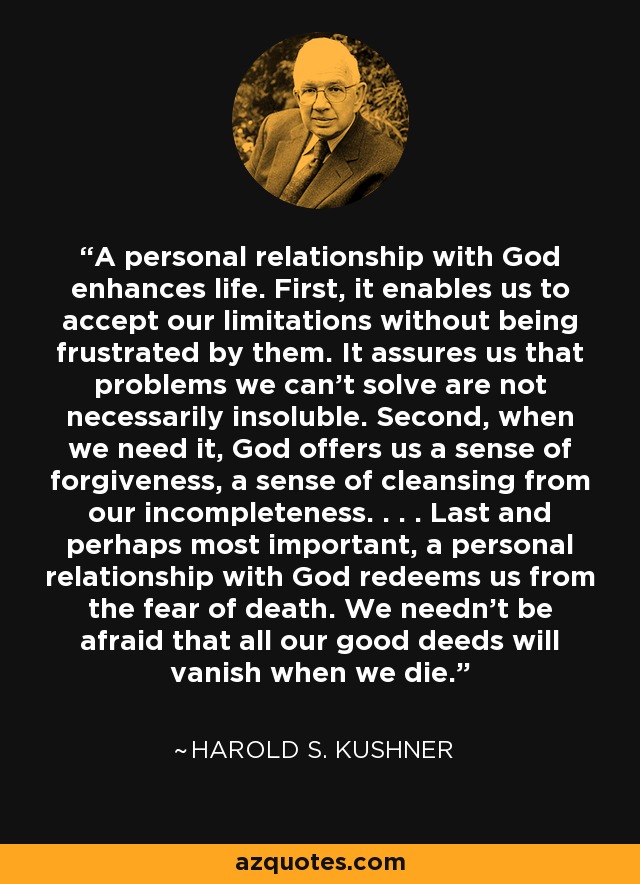 A personal relationship with God enhances life. First, it enables us to accept our limitations without being frustrated by them. It assures us that problems we can't solve are not necessarily insoluble. Second, when we need it, God offers us a sense of forgiveness, a sense of cleansing from our incompleteness. . . . Last and perhaps most important, a personal relationship with God redeems us from the fear of death. We needn't be afraid that all our good deeds will vanish when we die. - Harold S. Kushner