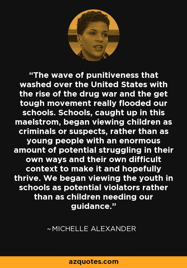 The wave of punitiveness that washed over the United States with the rise of the drug war and the get tough movement really flooded our schools. Schools, caught up in this maelstrom, began viewing children as criminals or suspects, rather than as young people with an enormous amount of potential struggling in their own ways and their own difficult context to make it and hopefully thrive. We began viewing the youth in schools as potential violators rather than as children needing our guidance. - Michelle Alexander