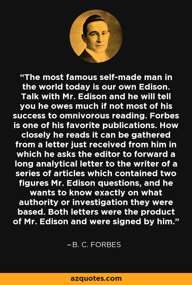 The most famous self-made man in the world today is our own Edison. Talk with Mr. Edison and he will tell you he owes much if not most of his success to omnivorous reading. Forbes is one of his favorite publications. How closely he reads it can be gathered from a letter just received from him in which he asks the editor to forward a long analytical letter to the writer of a series of articles which contained two figures Mr. Edison questions, and he wants to know exactly on what authority or investigation they were based. Both letters were the product of Mr. Edison and were signed by him. - B. C. Forbes