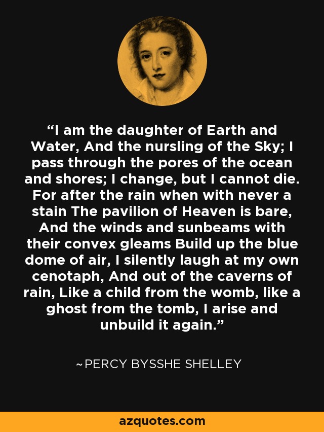 I am the daughter of Earth and Water, And the nursling of the Sky; I pass through the pores of the ocean and shores; I change, but I cannot die. For after the rain when with never a stain The pavilion of Heaven is bare, And the winds and sunbeams with their convex gleams Build up the blue dome of air, I silently laugh at my own cenotaph, And out of the caverns of rain, Like a child from the womb, like a ghost from the tomb, I arise and unbuild it again. - Percy Bysshe Shelley