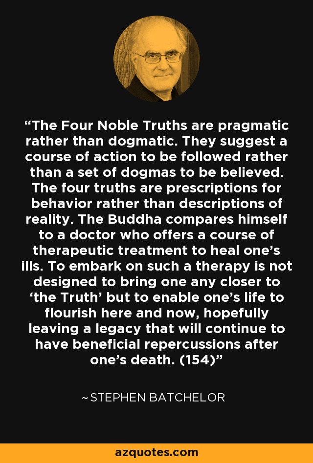 The Four Noble Truths are pragmatic rather than dogmatic. They suggest a course of action to be followed rather than a set of dogmas to be believed. The four truths are prescriptions for behavior rather than descriptions of reality. The Buddha compares himself to a doctor who offers a course of therapeutic treatment to heal one’s ills. To embark on such a therapy is not designed to bring one any closer to ‘the Truth’ but to enable one’s life to flourish here and now, hopefully leaving a legacy that will continue to have beneficial repercussions after one’s death. (154) - Stephen Batchelor