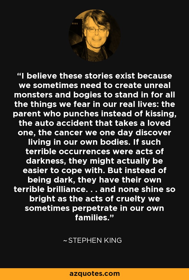 I believe these stories exist because we sometimes need to create unreal monsters and bogies to stand in for all the things we fear in our real lives: the parent who punches instead of kissing, the auto accident that takes a loved one, the cancer we one day discover living in our own bodies. If such terrible occurrences were acts of darkness, they might actually be easier to cope with. But instead of being dark, they have their own terrible brilliance. . . and none shine so bright as the acts of cruelty we sometimes perpetrate in our own families. - Stephen King