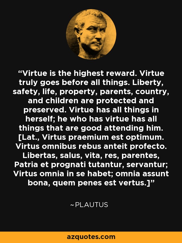 Virtue is the highest reward. Virtue truly goes before all things. Liberty, safety, life, property, parents, country, and children are protected and preserved. Virtue has all things in herself; he who has virtue has all things that are good attending him. [Lat., Virtus praemium est optimum. Virtus omnibus rebus anteit profecto. Libertas, salus, vita, res, parentes, Patria et prognati tutantur, servantur; Virtus omnia in se habet; omnia assunt bona, quem penes est vertus.] - Plautus