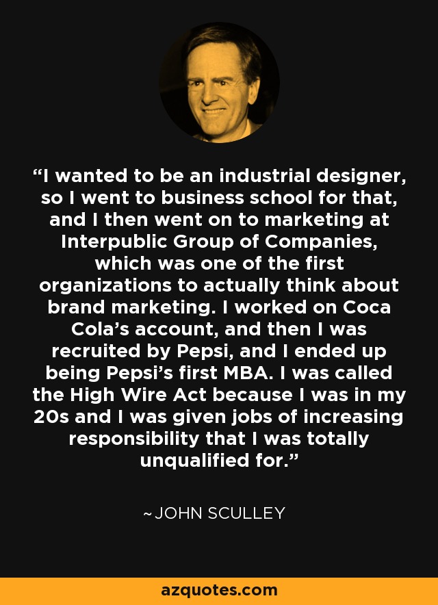 I wanted to be an industrial designer, so I went to business school for that, and I then went on to marketing at Interpublic Group of Companies, which was one of the first organizations to actually think about brand marketing. I worked on Coca Cola's account, and then I was recruited by Pepsi, and I ended up being Pepsi's first MBA. I was called the High Wire Act because I was in my 20s and I was given jobs of increasing responsibility that I was totally unqualified for. - John Sculley