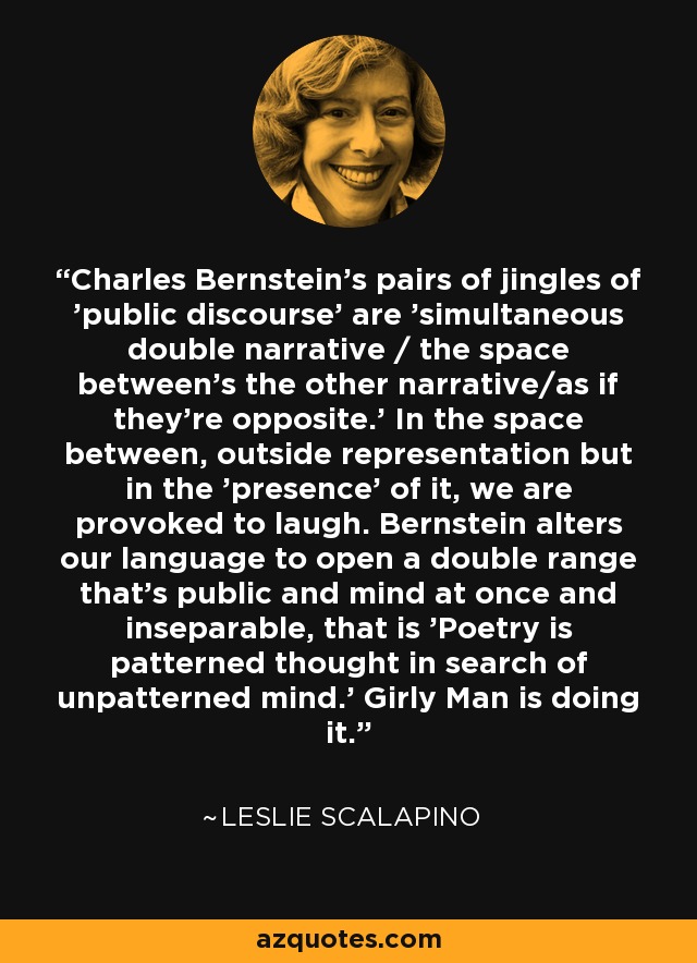 Charles Bernstein's pairs of jingles of 'public discourse' are 'simultaneous double narrative / the space between's the other narrative/as if they're opposite.' In the space between, outside representation but in the 'presence' of it, we are provoked to laugh. Bernstein alters our language to open a double range that's public and mind at once and inseparable, that is 'Poetry is patterned thought in search of unpatterned mind.' Girly Man is doing it. - Leslie Scalapino