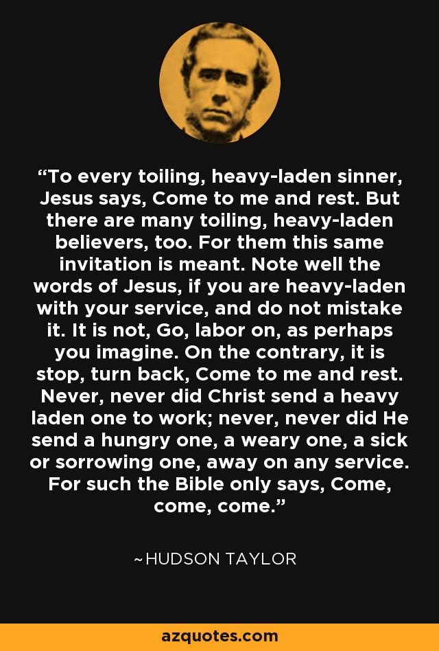 To every toiling, heavy-laden sinner, Jesus says, Come to me and rest. But there are many toiling, heavy-laden believers, too. For them this same invitation is meant. Note well the words of Jesus, if you are heavy-laden with your service, and do not mistake it. It is not, Go, labor on, as perhaps you imagine. On the contrary, it is stop, turn back, Come to me and rest. Never, never did Christ send a heavy laden one to work; never, never did He send a hungry one, a weary one, a sick or sorrowing one, away on any service. For such the Bible only says, Come, come, come. - Hudson Taylor