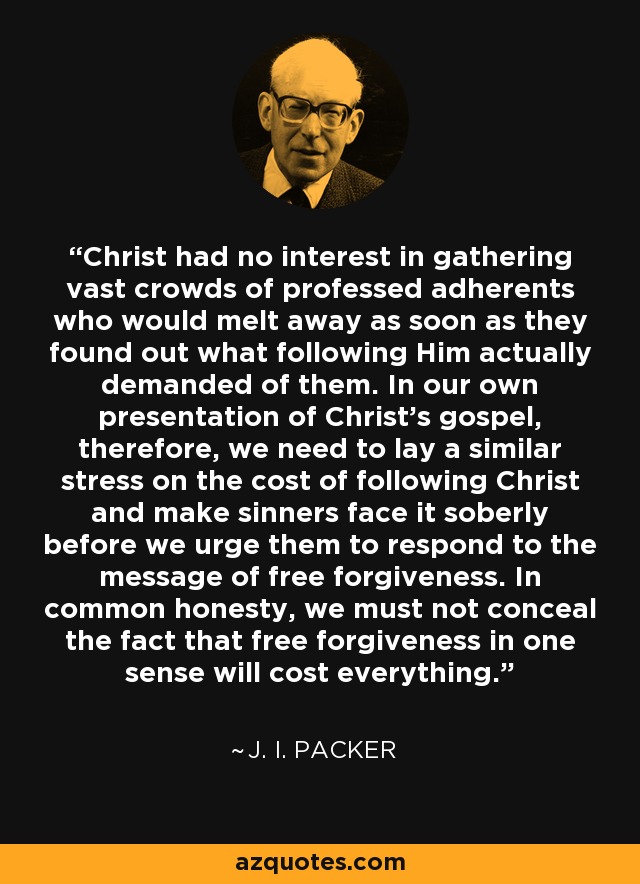 Christ had no interest in gathering vast crowds of professed adherents who would melt away as soon as they found out what following Him actually demanded of them. In our own presentation of Christ's gospel, therefore, we need to lay a similar stress on the cost of following Christ and make sinners face it soberly before we urge them to respond to the message of free forgiveness. In common honesty, we must not conceal the fact that free forgiveness in one sense will cost everything. - J. I. Packer