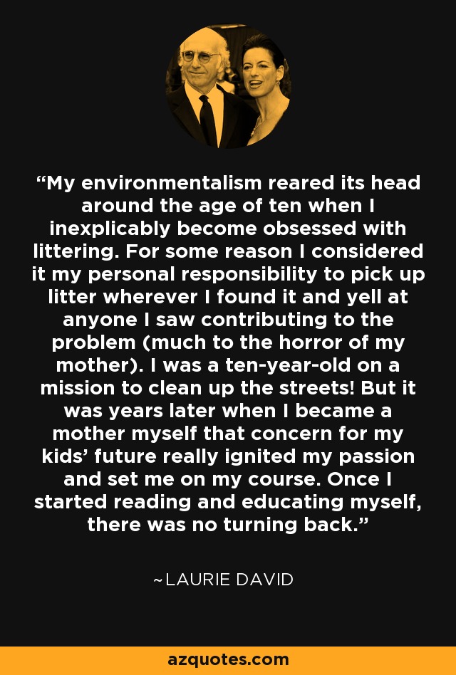 My environmentalism reared its head around the age of ten when I inexplicably become obsessed with littering. For some reason I considered it my personal responsibility to pick up litter wherever I found it and yell at anyone I saw contributing to the problem (much to the horror of my mother). I was a ten-year-old on a mission to clean up the streets! But it was years later when I became a mother myself that concern for my kids' future really ignited my passion and set me on my course. Once I started reading and educating myself, there was no turning back. - Laurie David