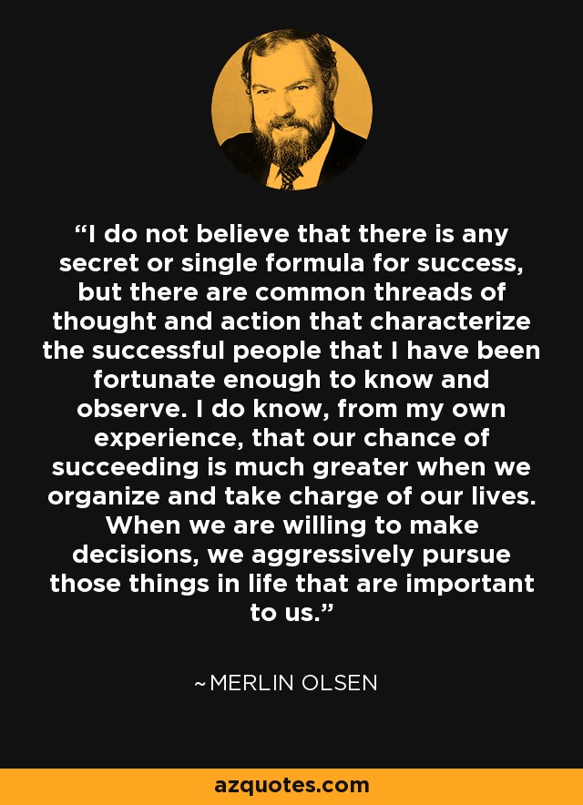 I do not believe that there is any secret or single formula for success, but there are common threads of thought and action that characterize the successful people that I have been fortunate enough to know and observe. I do know, from my own experience, that our chance of succeeding is much greater when we organize and take charge of our lives. When we are willing to make decisions, we aggressively pursue those things in life that are important to us. - Merlin Olsen