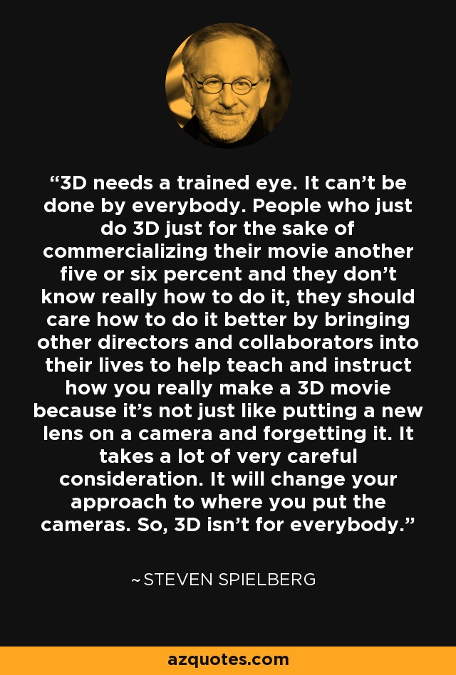 3D needs a trained eye. It can't be done by everybody. People who just do 3D just for the sake of commercializing their movie another five or six percent and they don't know really how to do it, they should care how to do it better by bringing other directors and collaborators into their lives to help teach and instruct how you really make a 3D movie because it's not just like putting a new lens on a camera and forgetting it. It takes a lot of very careful consideration. It will change your approach to where you put the cameras. So, 3D isn't for everybody. - Steven Spielberg